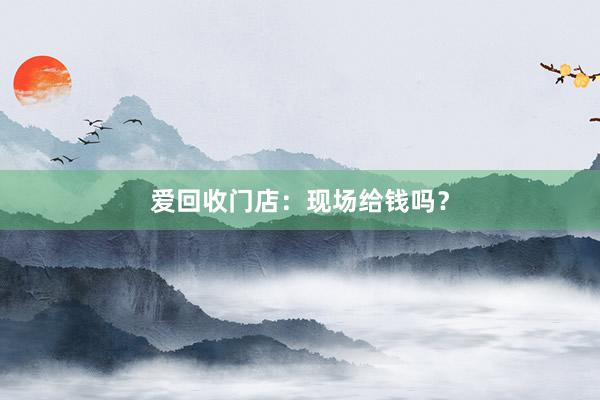 爱回收门店：现场给钱吗？