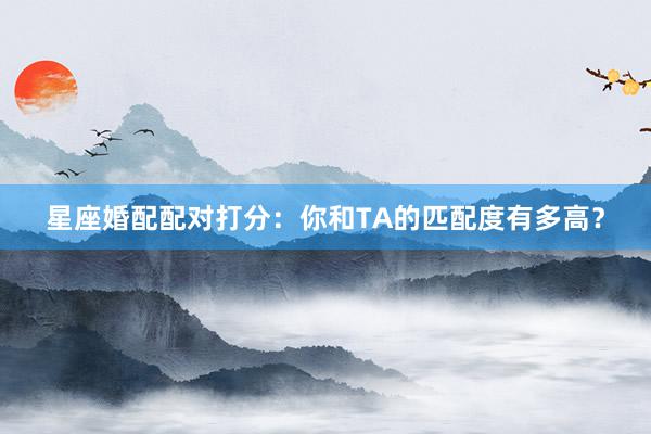 星座婚配配对打分：你和TA的匹配度有多高？